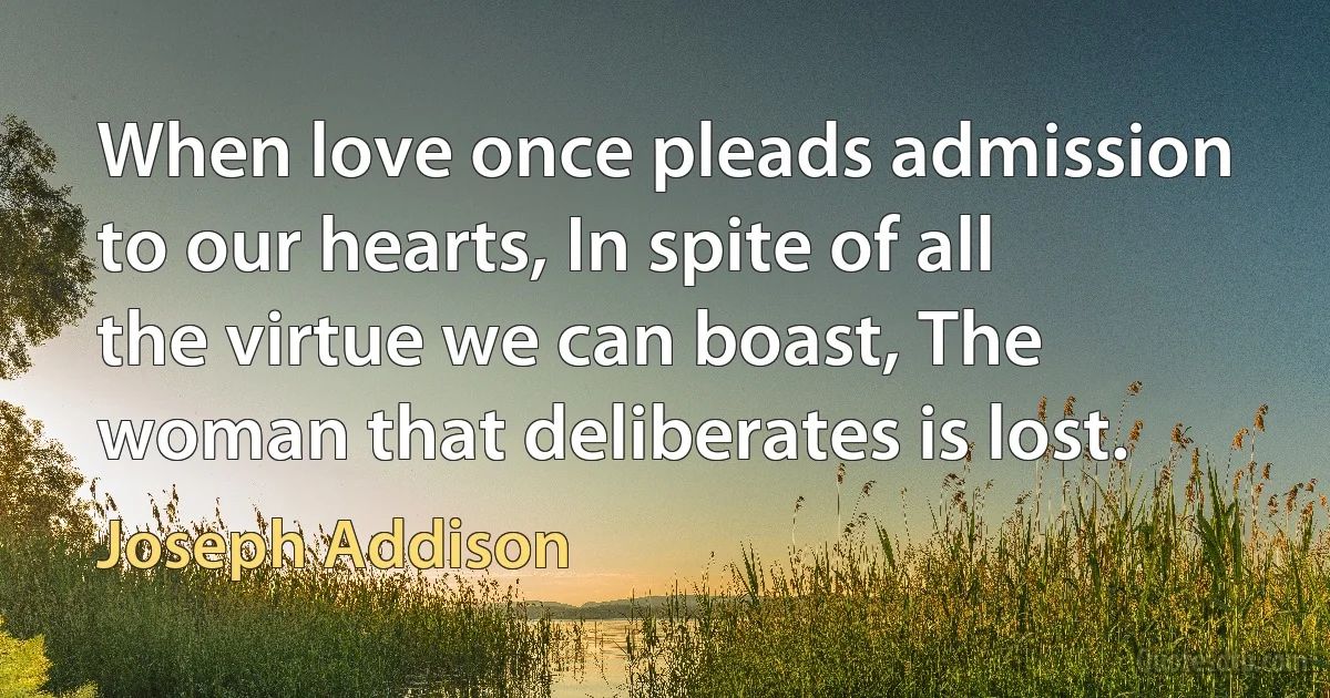 When love once pleads admission to our hearts, In spite of all the virtue we can boast, The woman that deliberates is lost. (Joseph Addison)