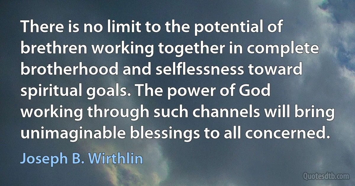 There is no limit to the potential of brethren working together in complete brotherhood and selflessness toward spiritual goals. The power of God working through such channels will bring unimaginable blessings to all concerned. (Joseph B. Wirthlin)