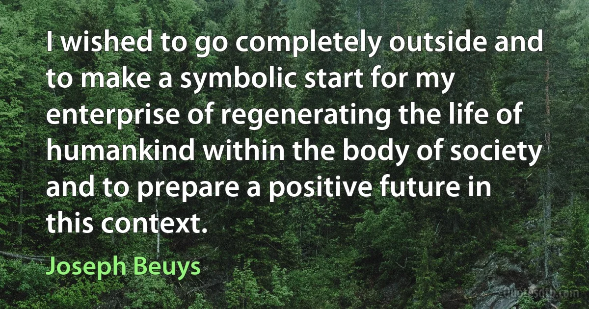 I wished to go completely outside and to make a symbolic start for my enterprise of regenerating the life of humankind within the body of society and to prepare a positive future in this context. (Joseph Beuys)