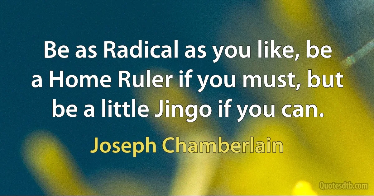 Be as Radical as you like, be a Home Ruler if you must, but be a little Jingo if you can. (Joseph Chamberlain)