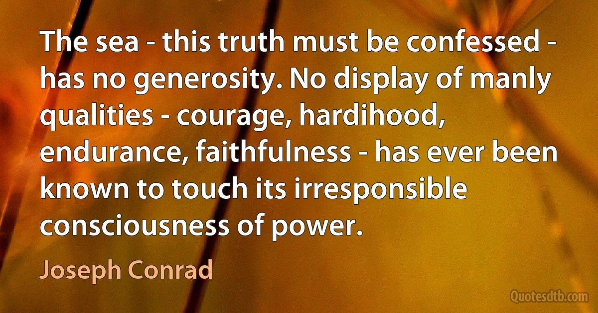 The sea - this truth must be confessed - has no generosity. No display of manly qualities - courage, hardihood, endurance, faithfulness - has ever been known to touch its irresponsible consciousness of power. (Joseph Conrad)