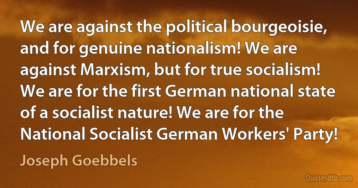 We are against the political bourgeoisie, and for genuine nationalism! We are against Marxism, but for true socialism! We are for the first German national state of a socialist nature! We are for the National Socialist German Workers' Party! (Joseph Goebbels)