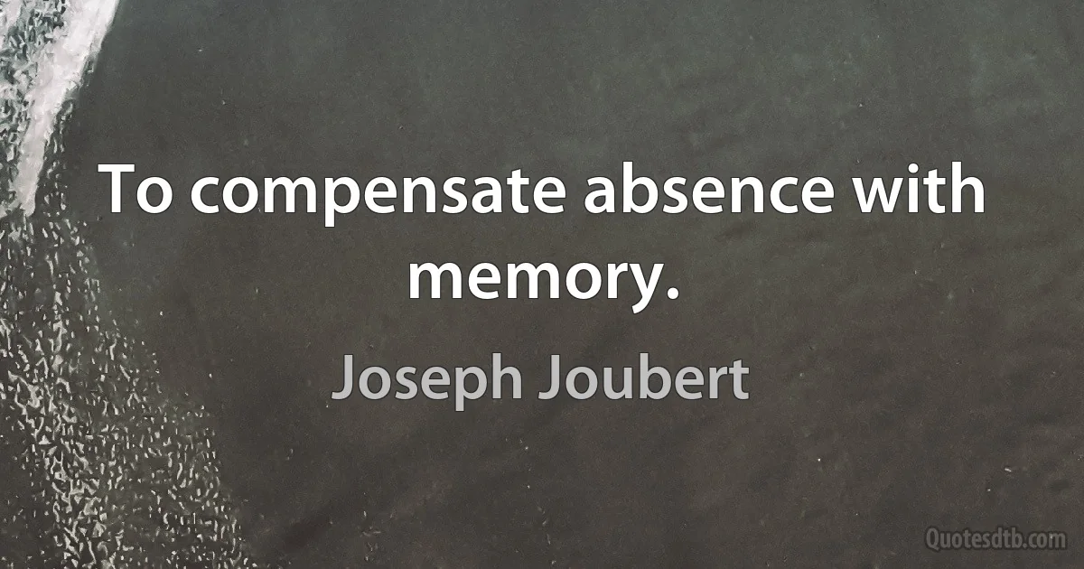 To compensate absence with memory. (Joseph Joubert)