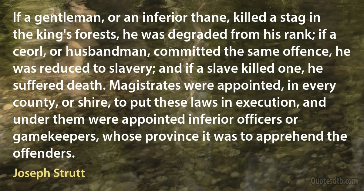 If a gentleman, or an inferior thane, killed a stag in the king's forests, he was degraded from his rank; if a ceorl, or husbandman, committed the same offence, he was reduced to slavery; and if a slave killed one, he suffered death. Magistrates were appointed, in every county, or shire, to put these laws in execution, and under them were appointed inferior officers or gamekeepers, whose province it was to apprehend the offenders. (Joseph Strutt)