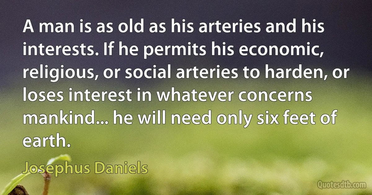 A man is as old as his arteries and his interests. If he permits his economic, religious, or social arteries to harden, or loses interest in whatever concerns mankind... he will need only six feet of earth. (Josephus Daniels)