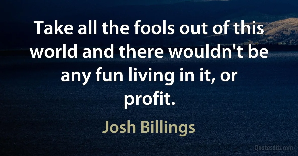 Take all the fools out of this world and there wouldn't be any fun living in it, or profit. (Josh Billings)