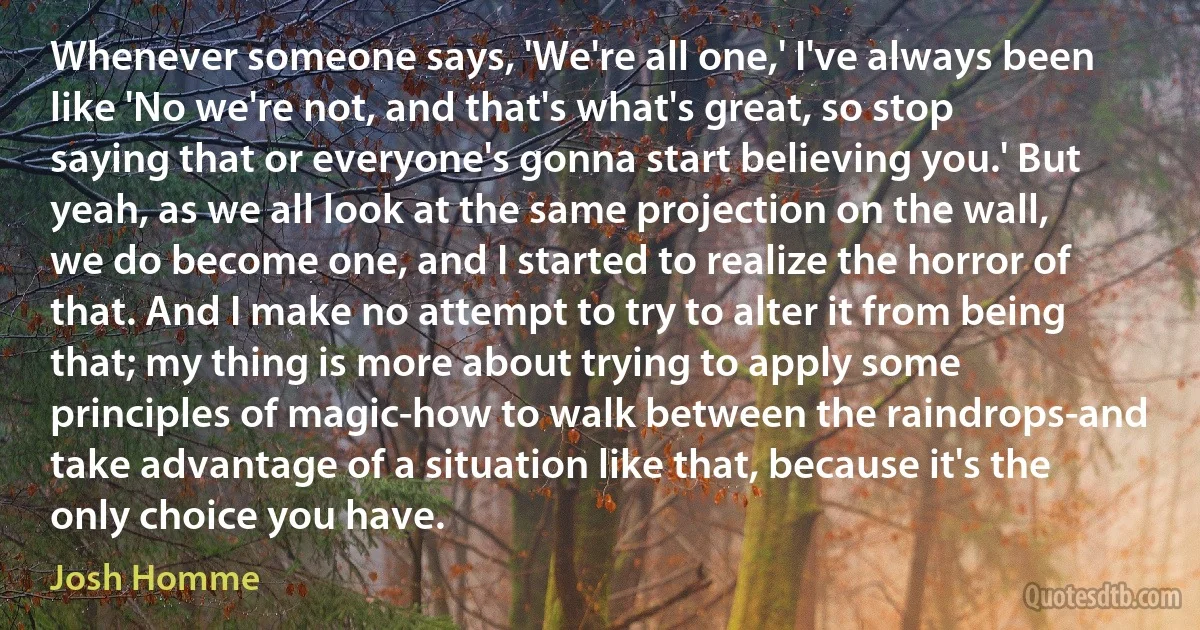 Whenever someone says, 'We're all one,' I've always been like 'No we're not, and that's what's great, so stop saying that or everyone's gonna start believing you.' But yeah, as we all look at the same projection on the wall, we do become one, and I started to realize the horror of that. And I make no attempt to try to alter it from being that; my thing is more about trying to apply some principles of magic-how to walk between the raindrops-and take advantage of a situation like that, because it's the only choice you have. (Josh Homme)