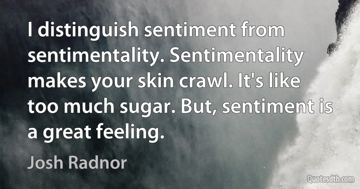 I distinguish sentiment from sentimentality. Sentimentality makes your skin crawl. It's like too much sugar. But, sentiment is a great feeling. (Josh Radnor)