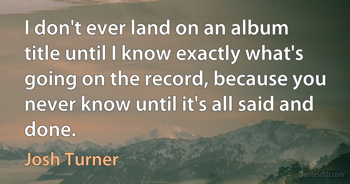 I don't ever land on an album title until I know exactly what's going on the record, because you never know until it's all said and done. (Josh Turner)