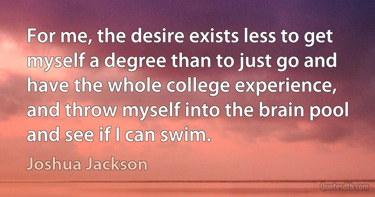 For me, the desire exists less to get myself a degree than to just go and have the whole college experience, and throw myself into the brain pool and see if I can swim. (Joshua Jackson)