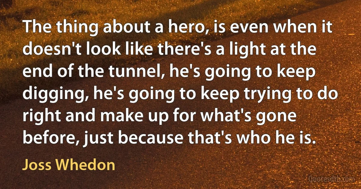 The thing about a hero, is even when it doesn't look like there's a light at the end of the tunnel, he's going to keep digging, he's going to keep trying to do right and make up for what's gone before, just because that's who he is. (Joss Whedon)