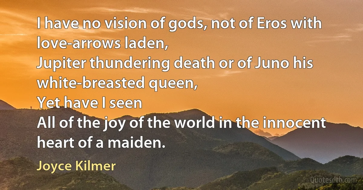 I have no vision of gods, not of Eros with love-arrows laden,
Jupiter thundering death or of Juno his white-breasted queen,
Yet have I seen
All of the joy of the world in the innocent heart of a maiden. (Joyce Kilmer)