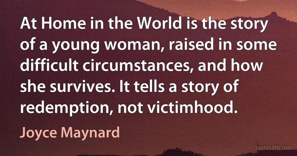 At Home in the World is the story of a young woman, raised in some difficult circumstances, and how she survives. It tells a story of redemption, not victimhood. (Joyce Maynard)