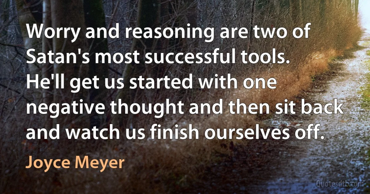 Worry and reasoning are two of Satan's most successful tools. He'll get us started with one negative thought and then sit back and watch us finish ourselves off. (Joyce Meyer)