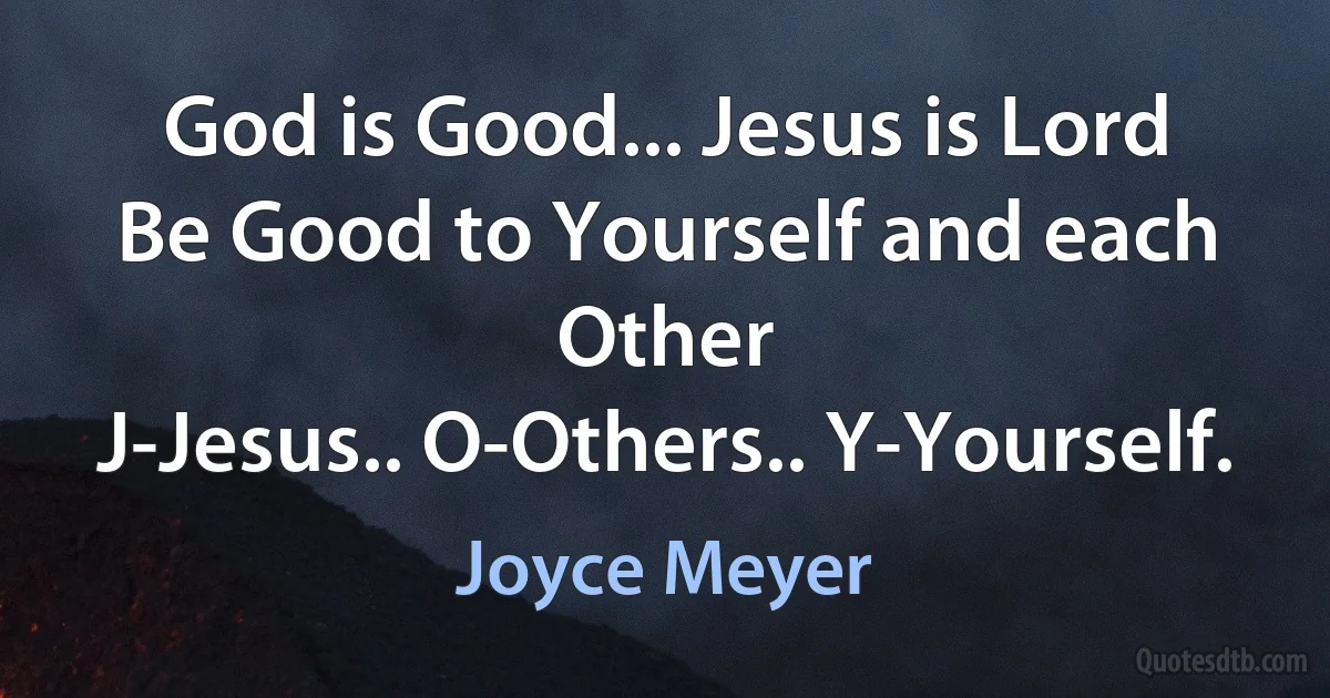 God is Good... Jesus is Lord
Be Good to Yourself and each Other
J-Jesus.. O-Others.. Y-Yourself. (Joyce Meyer)