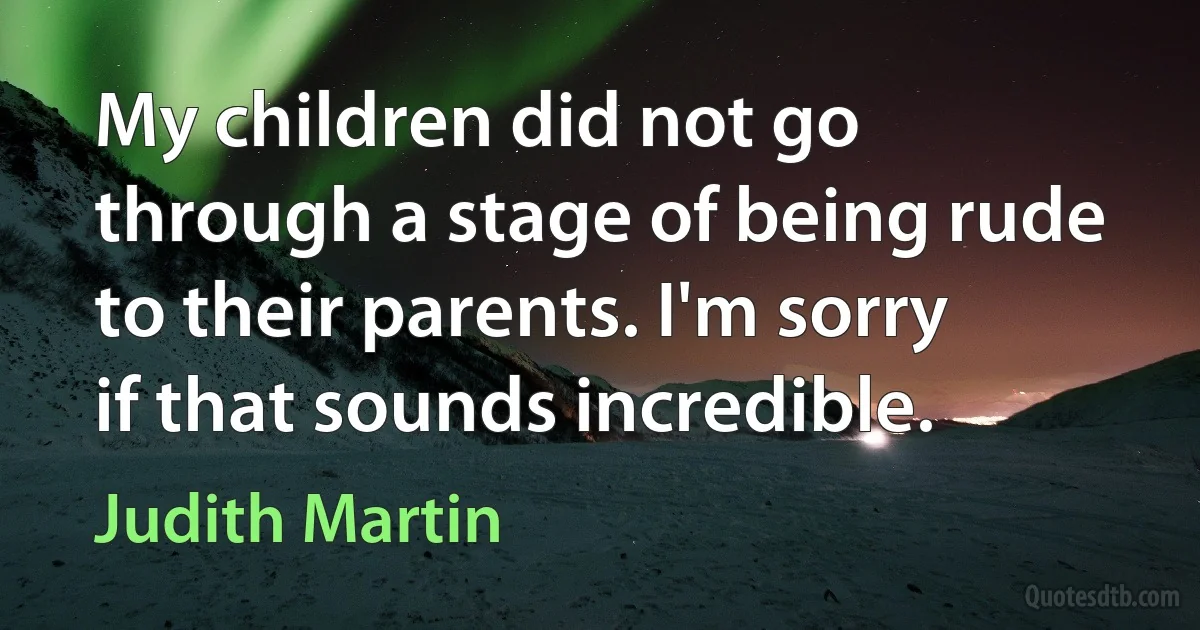 My children did not go through a stage of being rude to their parents. I'm sorry if that sounds incredible. (Judith Martin)