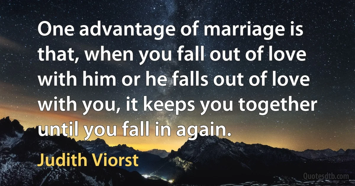 One advantage of marriage is that, when you fall out of love with him or he falls out of love with you, it keeps you together until you fall in again. (Judith Viorst)