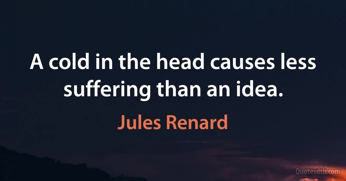 A cold in the head causes less suffering than an idea. (Jules Renard)