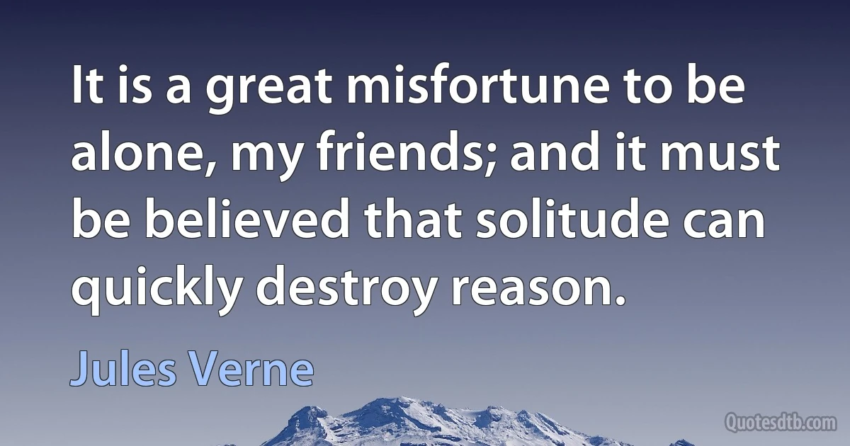 It is a great misfortune to be alone, my friends; and it must be believed that solitude can quickly destroy reason. (Jules Verne)