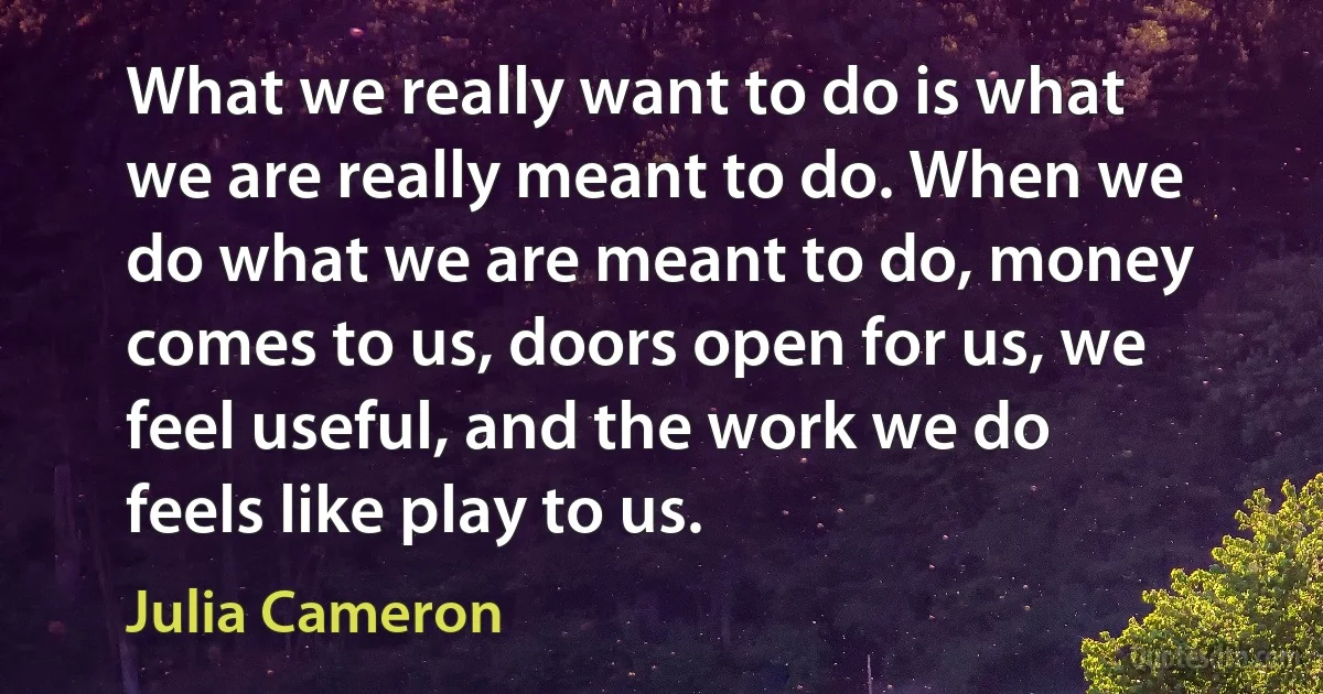 What we really want to do is what we are really meant to do. When we do what we are meant to do, money comes to us, doors open for us, we feel useful, and the work we do feels like play to us. (Julia Cameron)