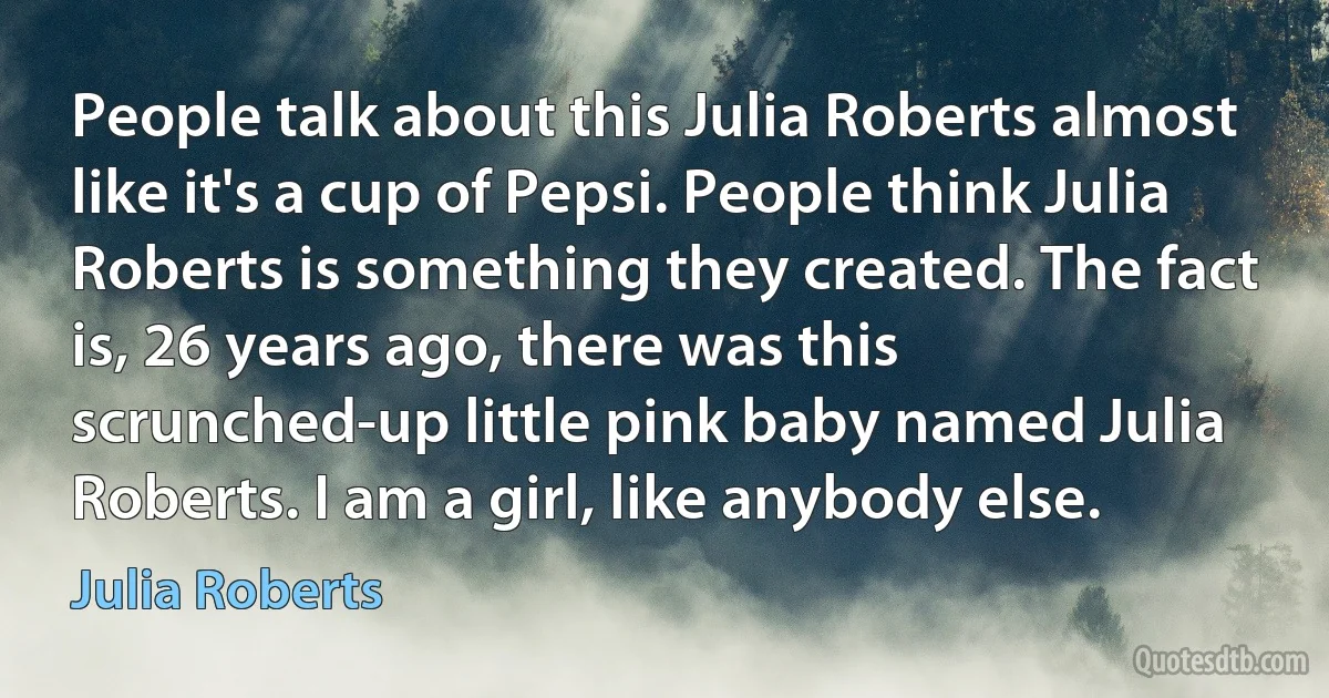 People talk about this Julia Roberts almost like it's a cup of Pepsi. People think Julia Roberts is something they created. The fact is, 26 years ago, there was this scrunched-up little pink baby named Julia Roberts. I am a girl, like anybody else. (Julia Roberts)