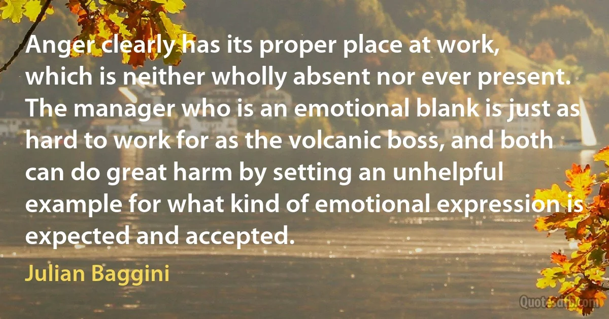 Anger clearly has its proper place at work, which is neither wholly absent nor ever present. The manager who is an emotional blank is just as hard to work for as the volcanic boss, and both can do great harm by setting an unhelpful example for what kind of emotional expression is expected and accepted. (Julian Baggini)