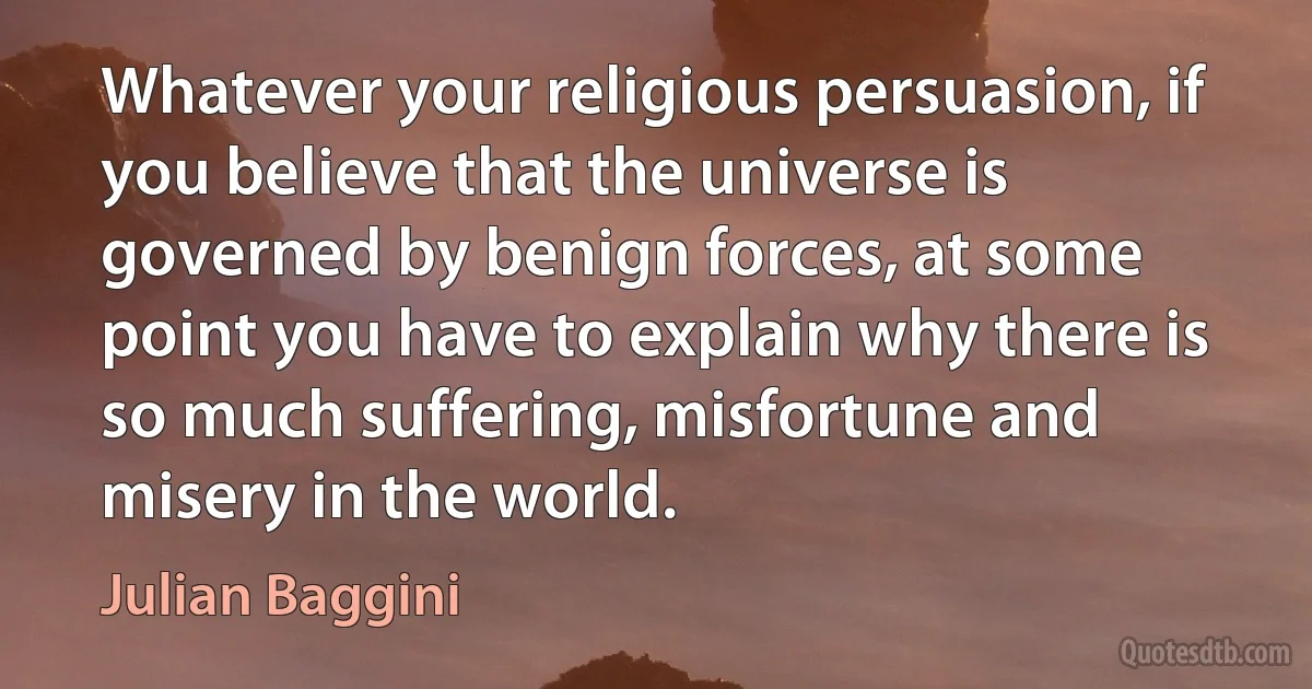 Whatever your religious persuasion, if you believe that the universe is governed by benign forces, at some point you have to explain why there is so much suffering, misfortune and misery in the world. (Julian Baggini)