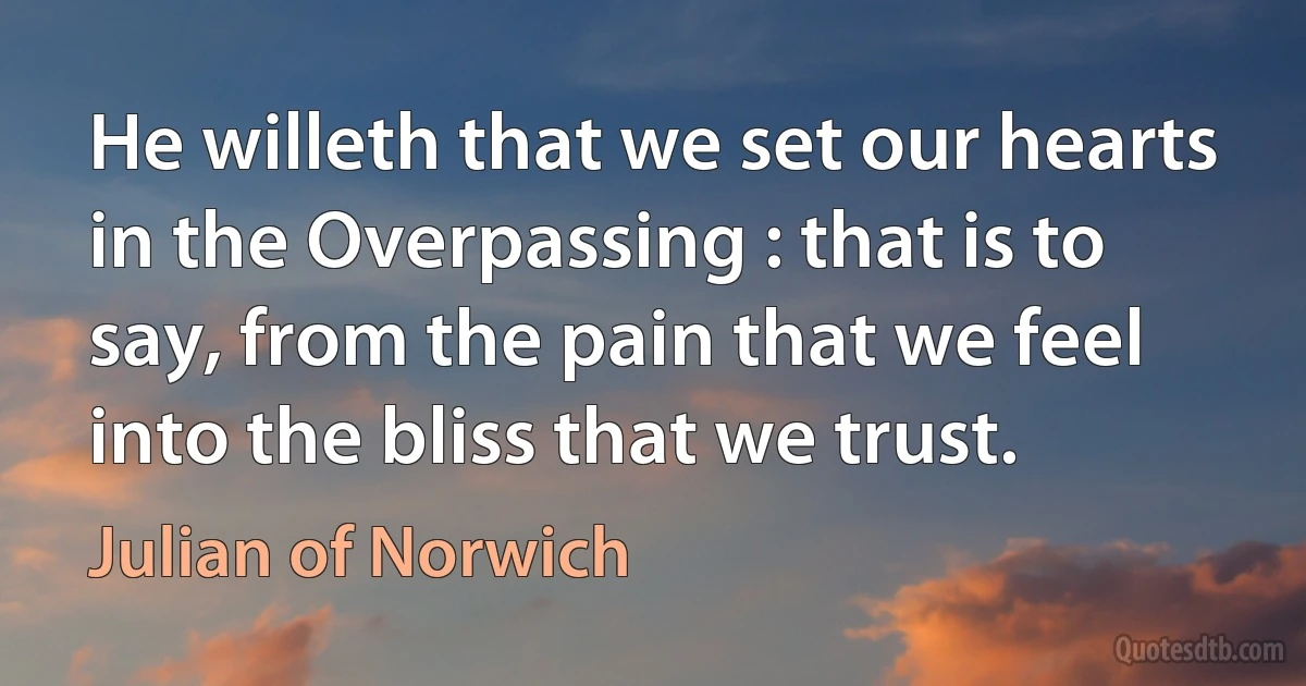 He willeth that we set our hearts in the Overpassing : that is to say, from the pain that we feel into the bliss that we trust. (Julian of Norwich)