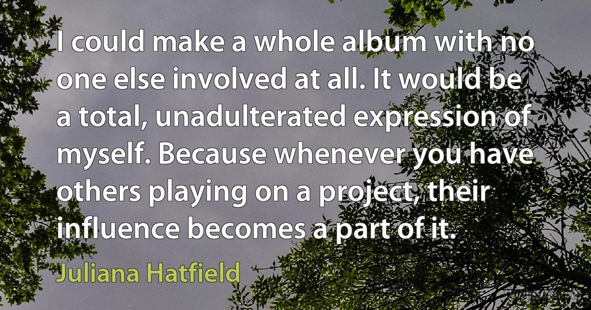 I could make a whole album with no one else involved at all. It would be a total, unadulterated expression of myself. Because whenever you have others playing on a project, their influence becomes a part of it. (Juliana Hatfield)