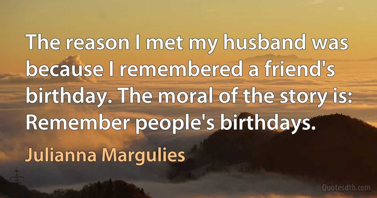 The reason I met my husband was because I remembered a friend's birthday. The moral of the story is: Remember people's birthdays. (Julianna Margulies)