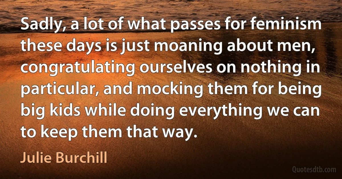 Sadly, a lot of what passes for feminism these days is just moaning about men, congratulating ourselves on nothing in particular, and mocking them for being big kids while doing everything we can to keep them that way. (Julie Burchill)