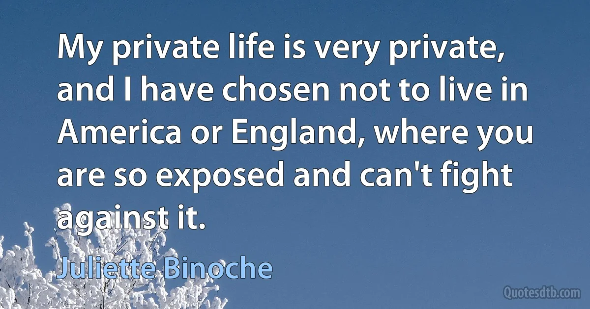 My private life is very private, and I have chosen not to live in America or England, where you are so exposed and can't fight against it. (Juliette Binoche)