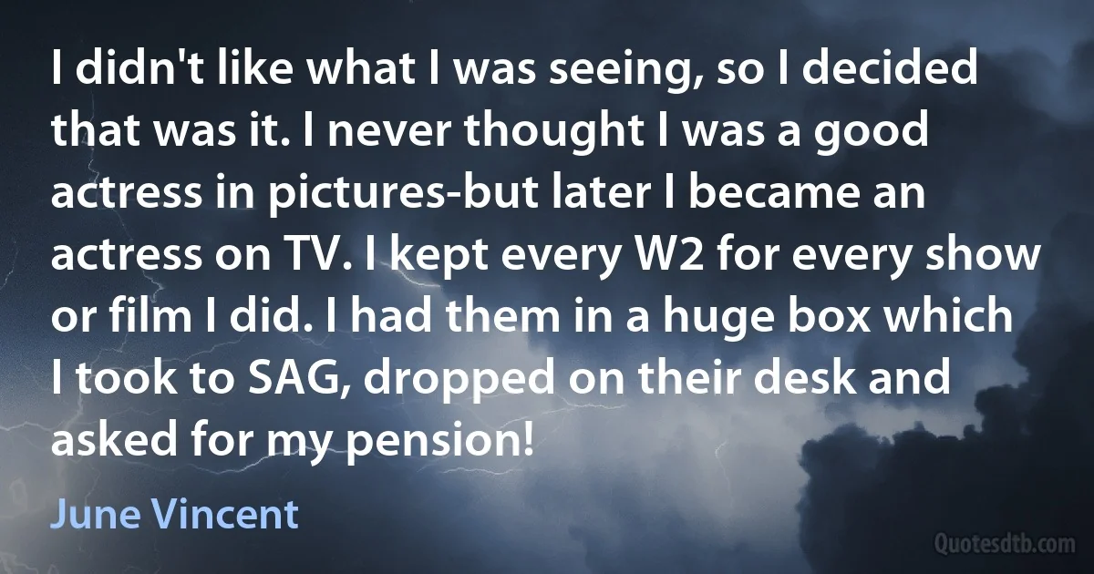 I didn't like what I was seeing, so I decided that was it. I never thought I was a good actress in pictures-but later I became an actress on TV. I kept every W2 for every show or film I did. I had them in a huge box which I took to SAG, dropped on their desk and asked for my pension! (June Vincent)