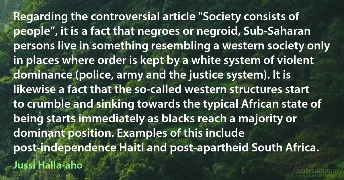 Regarding the controversial article "Society consists of people”, it is a fact that negroes or negroid, Sub-Saharan persons live in something resembling a western society only in places where order is kept by a white system of violent dominance (police, army and the justice system). It is likewise a fact that the so-called western structures start to crumble and sinking towards the typical African state of being starts immediately as blacks reach a majority or dominant position. Examples of this include post-independence Haiti and post-apartheid South Africa. (Jussi Halla-aho)