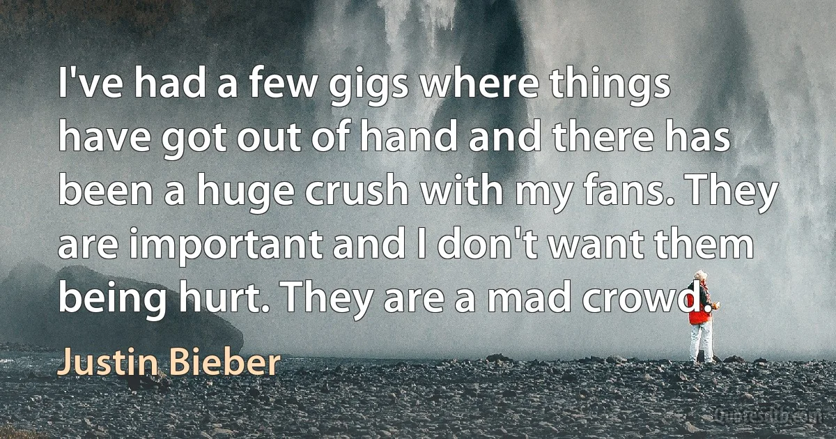 I've had a few gigs where things have got out of hand and there has been a huge crush with my fans. They are important and I don't want them being hurt. They are a mad crowd. (Justin Bieber)