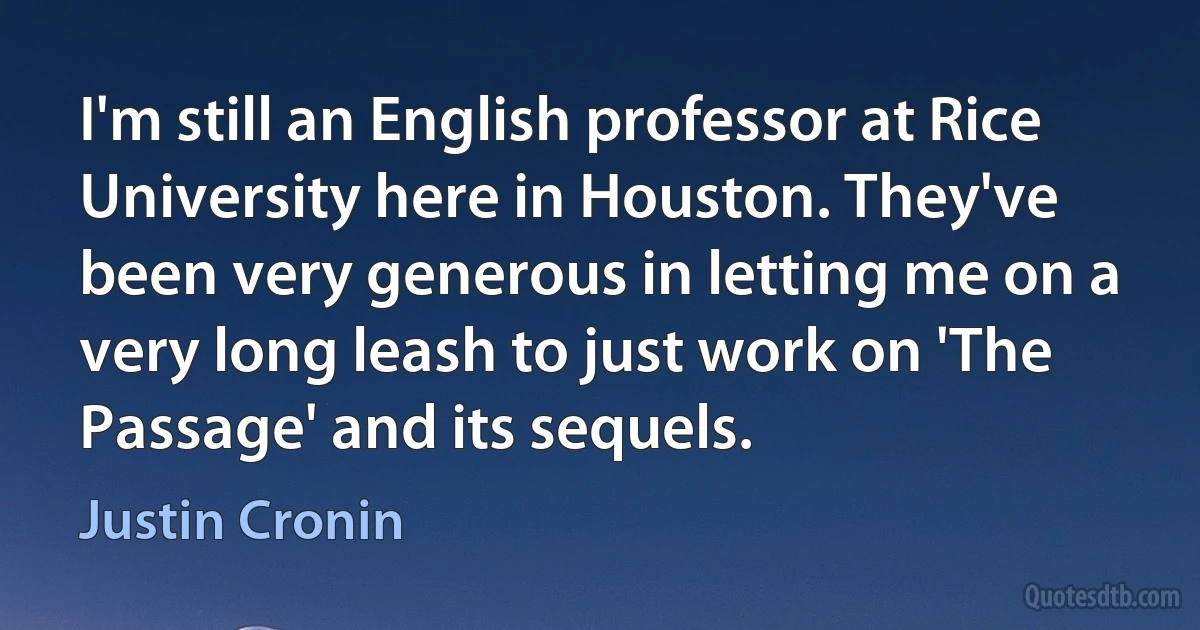 I'm still an English professor at Rice University here in Houston. They've been very generous in letting me on a very long leash to just work on 'The Passage' and its sequels. (Justin Cronin)