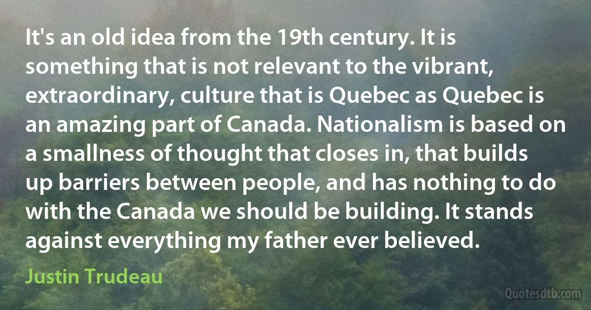 It's an old idea from the 19th century. It is something that is not relevant to the vibrant, extraordinary, culture that is Quebec as Quebec is an amazing part of Canada. Nationalism is based on a smallness of thought that closes in, that builds up barriers between people, and has nothing to do with the Canada we should be building. It stands against everything my father ever believed. (Justin Trudeau)