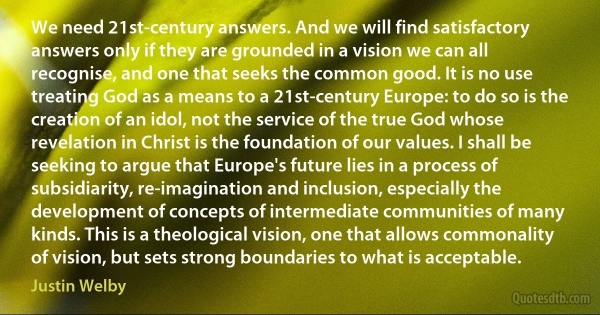 We need 21st-century answers. And we will find satisfactory answers only if they are grounded in a vision we can all recognise, and one that seeks the common good. It is no use treating God as a means to a 21st-century Europe: to do so is the creation of an idol, not the service of the true God whose revelation in Christ is the foundation of our values. I shall be seeking to argue that Europe's future lies in a process of subsidiarity, re-imagination and inclusion, especially the development of concepts of intermediate communities of many kinds. This is a theological vision, one that allows commonality of vision, but sets strong boundaries to what is acceptable. (Justin Welby)