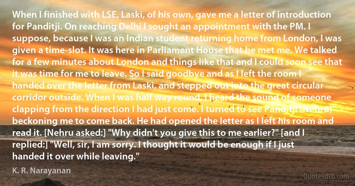 When I finished with LSE, Laski, of his own, gave me a letter of introduction for Panditji. On reaching Delhi I sought an appointment with the PM. I suppose, because I was an Indian student returning home from London, I was given a time-slot. It was here in Parliament House that he met me. We talked for a few minutes about London and things like that and I could soon see that it was time for me to leave. So I said goodbye and as I left the room I handed over the letter from Laski, and stepped out into the great circular corridor outside. When I was half way round, I heard the sound of someone clapping from the direction I had just come. I turned to see Panditji (Nehru) beckoning me to come back. He had opened the letter as I left his room and read it. [Nehru asked:] "Why didn't you give this to me earlier?" [and I replied:] "Well, sir, I am sorry. I thought it would be enough if I just handed it over while leaving." (K. R. Narayanan)