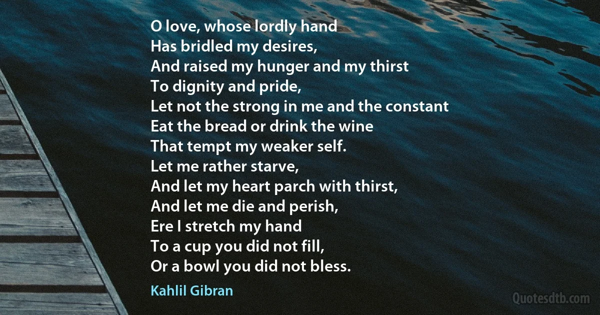 O love, whose lordly hand
Has bridled my desires,
And raised my hunger and my thirst
To dignity and pride,
Let not the strong in me and the constant
Eat the bread or drink the wine
That tempt my weaker self.
Let me rather starve,
And let my heart parch with thirst,
And let me die and perish,
Ere I stretch my hand
To a cup you did not fill,
Or a bowl you did not bless. (Kahlil Gibran)