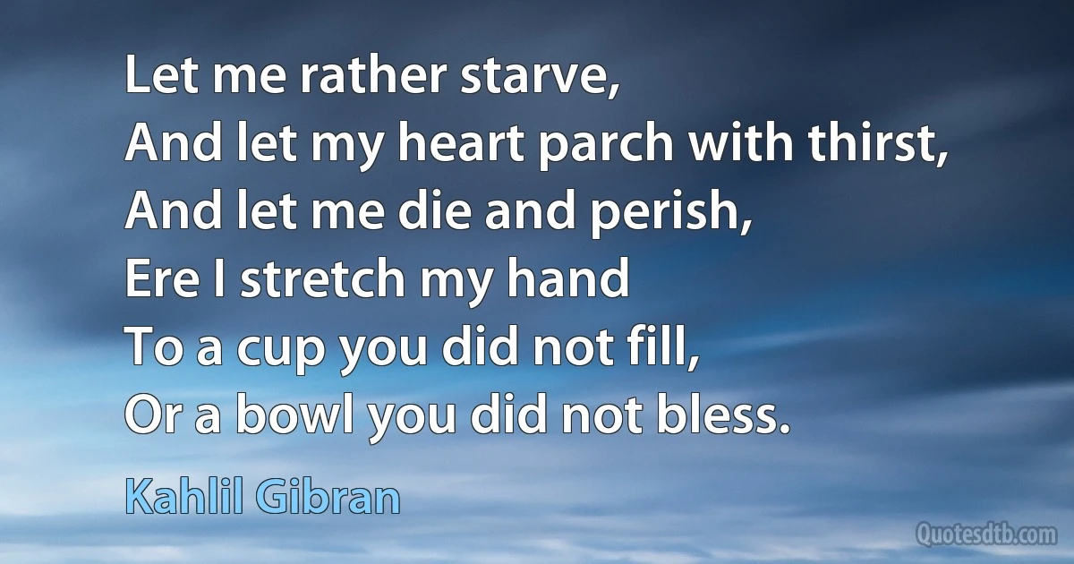 Let me rather starve,
And let my heart parch with thirst,
And let me die and perish,
Ere I stretch my hand
To a cup you did not fill,
Or a bowl you did not bless. (Kahlil Gibran)