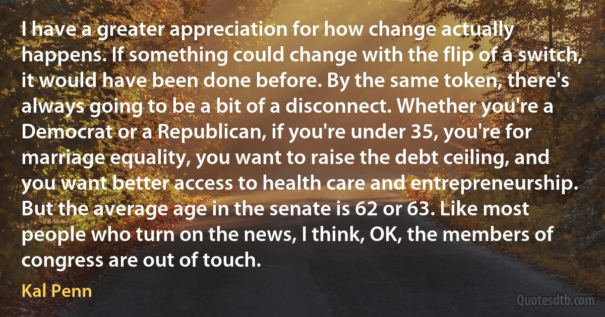 I have a greater appreciation for how change actually happens. If something could change with the flip of a switch, it would have been done before. By the same token, there's always going to be a bit of a disconnect. Whether you're a Democrat or a Republican, if you're under 35, you're for marriage equality, you want to raise the debt ceiling, and you want better access to health care and entrepreneurship. But the average age in the senate is 62 or 63. Like most people who turn on the news, I think, OK, the members of congress are out of touch. (Kal Penn)