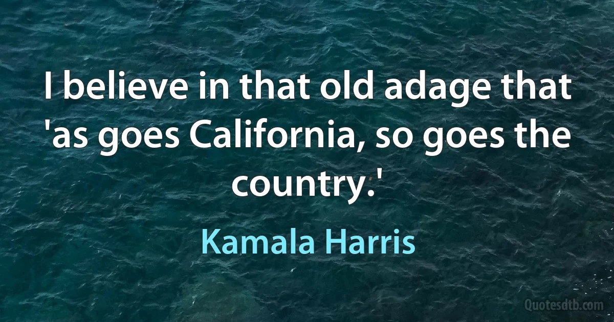 I believe in that old adage that 'as goes California, so goes the country.' (Kamala Harris)