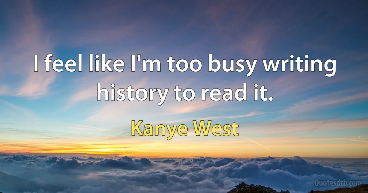 I feel like I'm too busy writing history to read it. (Kanye West)