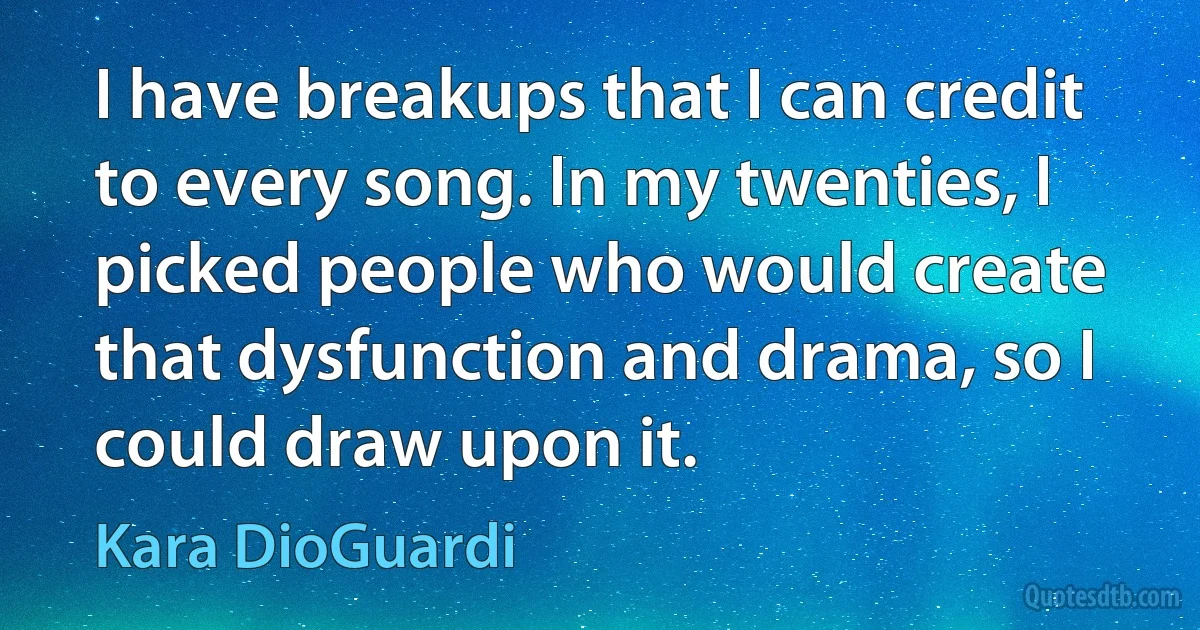 I have breakups that I can credit to every song. In my twenties, I picked people who would create that dysfunction and drama, so I could draw upon it. (Kara DioGuardi)