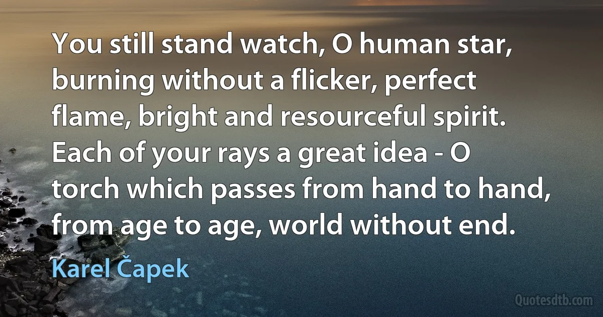 You still stand watch, O human star, burning without a flicker, perfect flame, bright and resourceful spirit. Each of your rays a great idea - O torch which passes from hand to hand, from age to age, world without end. (Karel Čapek)