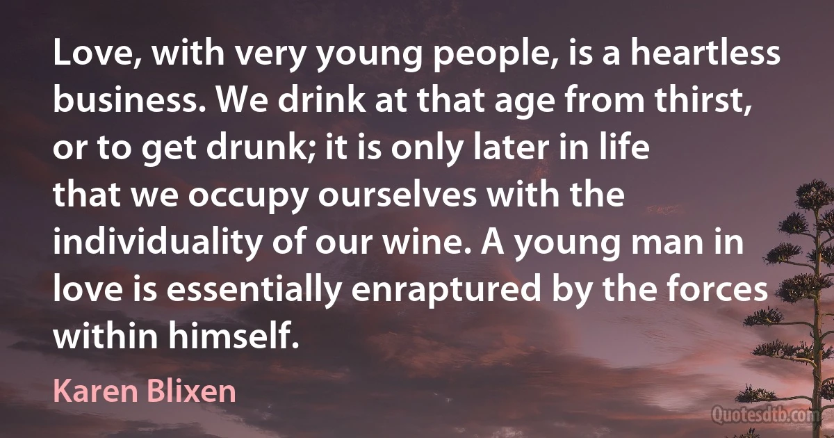 Love, with very young people, is a heartless business. We drink at that age from thirst, or to get drunk; it is only later in life that we occupy ourselves with the individuality of our wine. A young man in love is essentially enraptured by the forces within himself. (Karen Blixen)