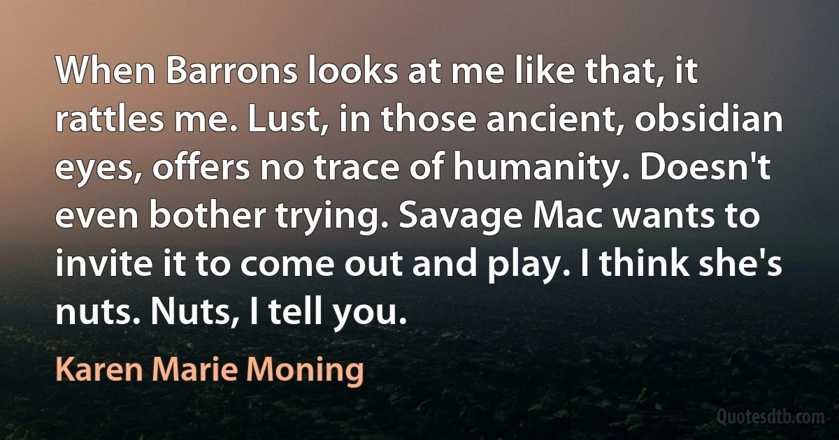 When Barrons looks at me like that, it rattles me. Lust, in those ancient, obsidian eyes, offers no trace of humanity. Doesn't even bother trying. Savage Mac wants to invite it to come out and play. I think she's nuts. Nuts, I tell you. (Karen Marie Moning)