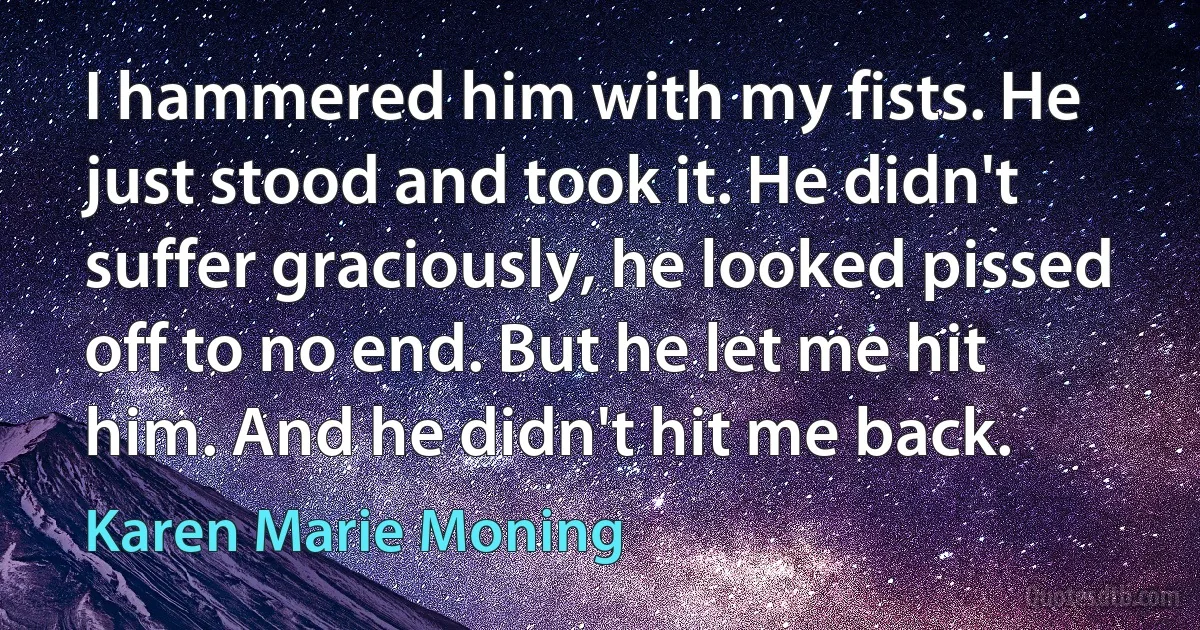 I hammered him with my fists. He just stood and took it. He didn't suffer graciously, he looked pissed off to no end. But he let me hit him. And he didn't hit me back. (Karen Marie Moning)