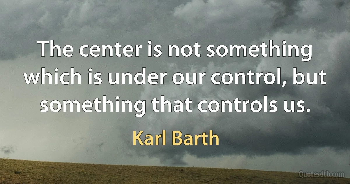 The center is not something which is under our control, but something that controls us. (Karl Barth)